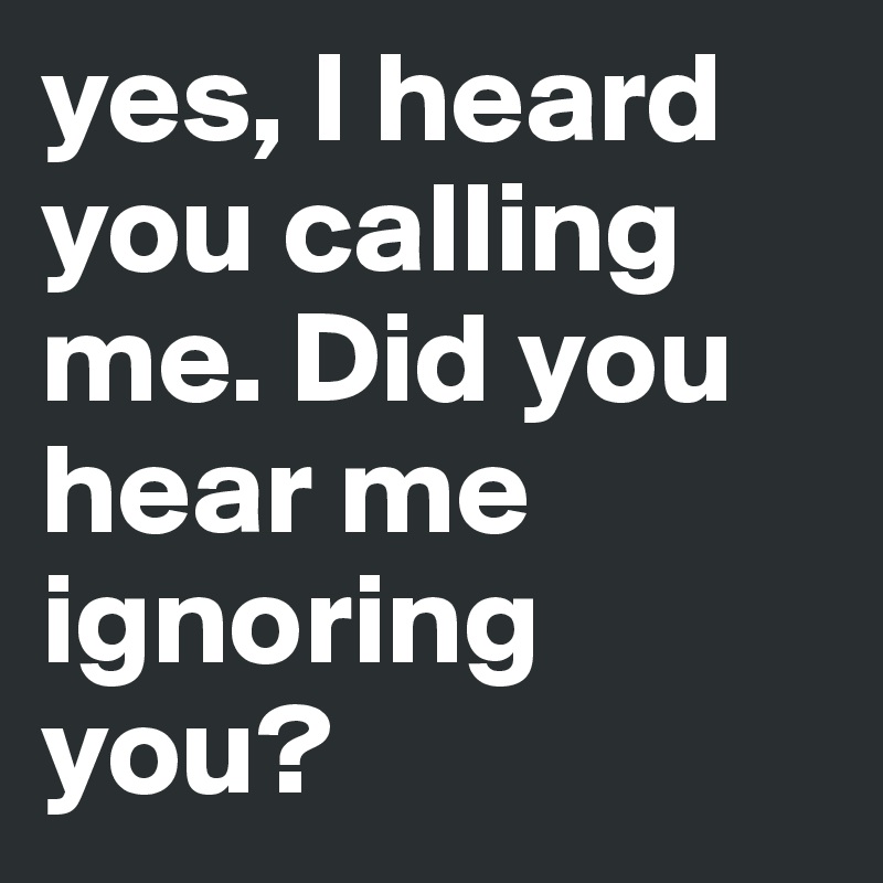 yes, I heard you calling me. Did you hear me ignoring you?