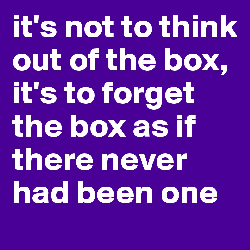 it's not to think out of the box, it's to forget the box as if there never had been one