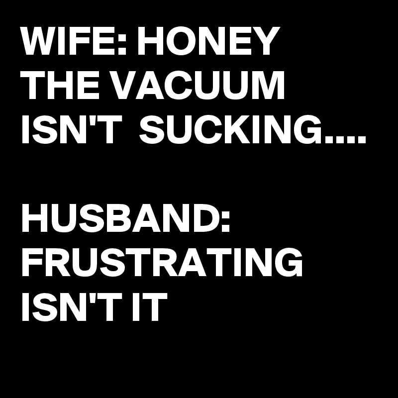 WIFE: HONEY THE VACUUM ISN'T  SUCKING....

HUSBAND: FRUSTRATING ISN'T IT