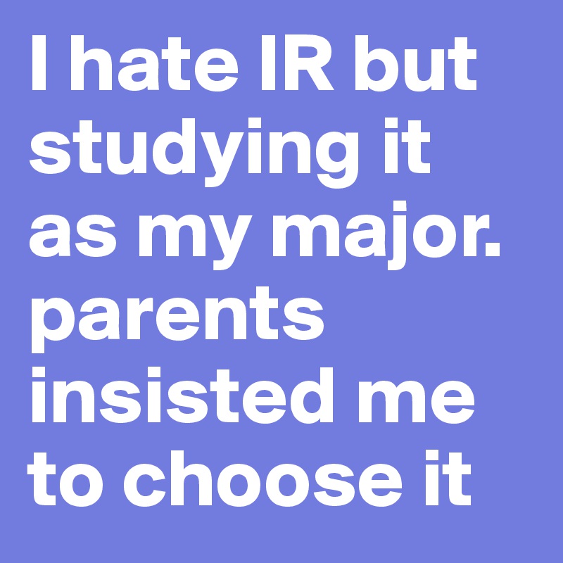 I hate IR but studying it as my major. parents insisted me to choose it 