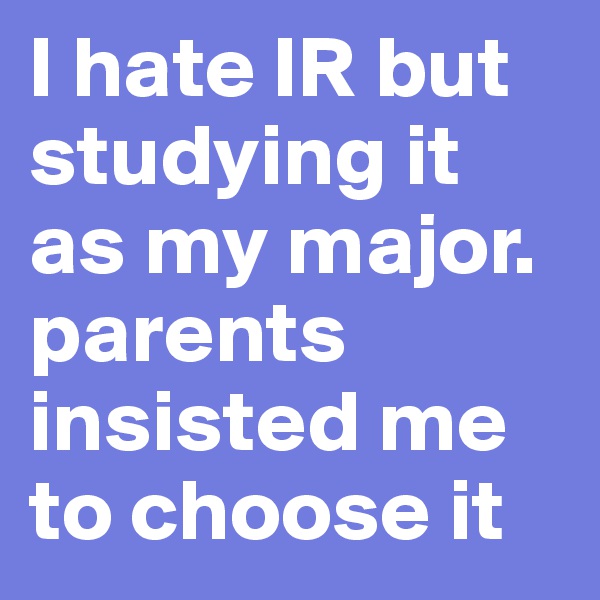 I hate IR but studying it as my major. parents insisted me to choose it 