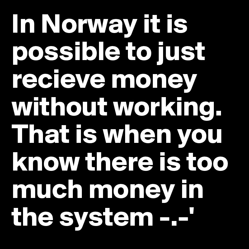 In Norway it is possible to just recieve money without working. That is when you know there is too much money in the system -.-'