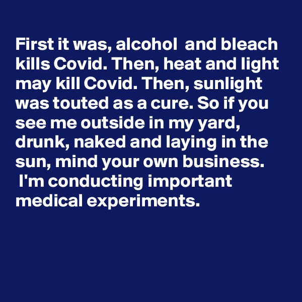 
First it was, alcohol  and bleach kills Covid. Then, heat and light may kill Covid. Then, sunlight was touted as a cure. So if you see me outside in my yard, drunk, naked and laying in the sun, mind your own business. 
 I'm conducting important medical experiments.


