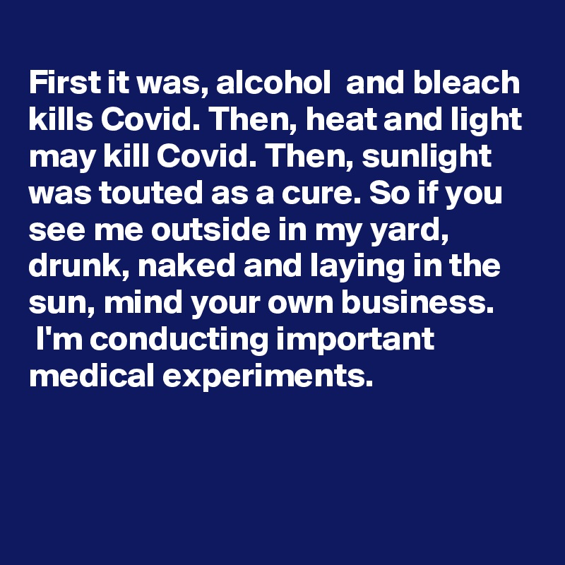 
First it was, alcohol  and bleach kills Covid. Then, heat and light may kill Covid. Then, sunlight was touted as a cure. So if you see me outside in my yard, drunk, naked and laying in the sun, mind your own business. 
 I'm conducting important medical experiments.


