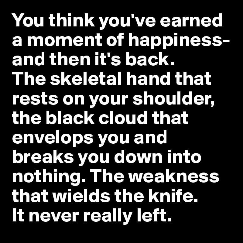 You think you've earned a moment of happiness- and then it's back. 
The skeletal hand that rests on your shoulder, the black cloud that envelops you and breaks you down into nothing. The weakness that wields the knife.
It never really left.
