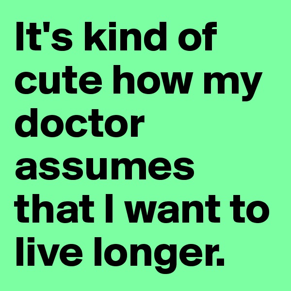 It's kind of cute how my doctor assumes that I want to live longer. 
