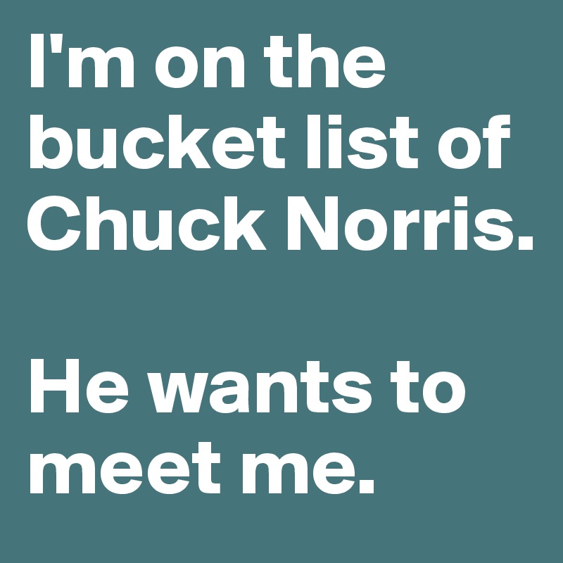 I'm on the bucket list of Chuck Norris. 

He wants to meet me.