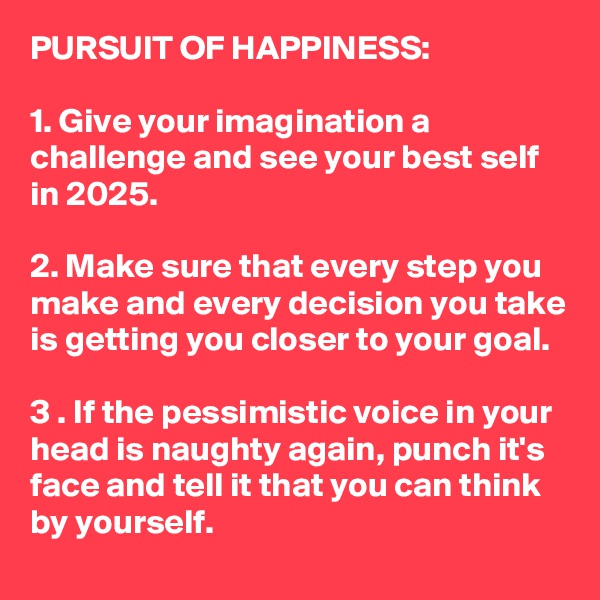 PURSUIT OF HAPPINESS: 

1. Give your imagination a challenge and see your best self in 2025.

2. Make sure that every step you make and every decision you take is getting you closer to your goal.

3 . If the pessimistic voice in your head is naughty again, punch it's face and tell it that you can think by yourself. 