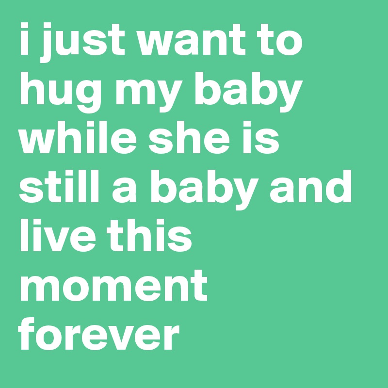 i just want to hug my baby while she is still a baby and live this moment forever