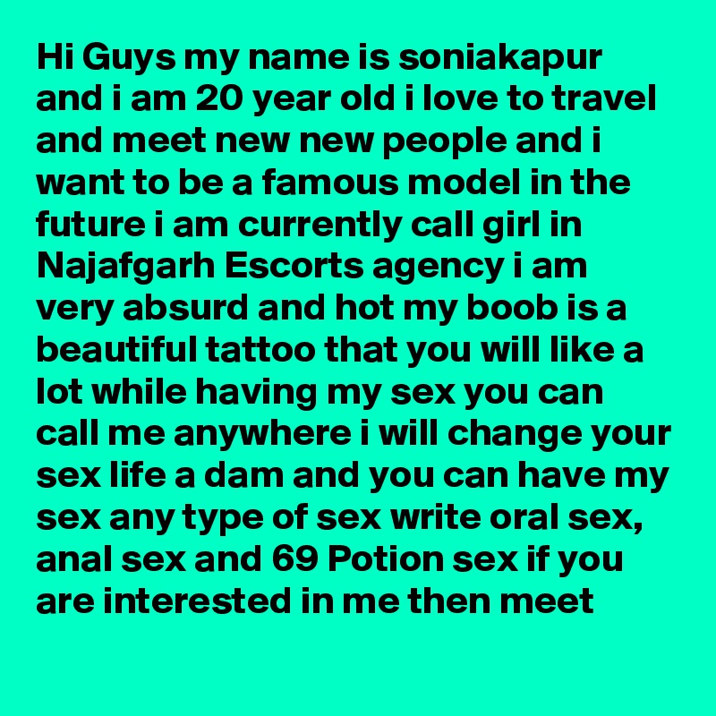 Hi Guys my name is soniakapur and i am 20 year old i love to travel and meet new new people and i want to be a famous model in the future i am currently call girl in Najafgarh Escorts agency i am very absurd and hot my boob is a beautiful tattoo that you will like a lot while having my sex you can call me anywhere i will change your sex life a dam and you can have my sex any type of sex write oral sex, anal sex and 69 Potion sex if you are interested in me then meet