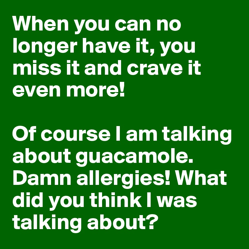 When you can no longer have it, you miss it and crave it even more!

Of course I am talking about guacamole. Damn allergies! What did you think I was talking about?