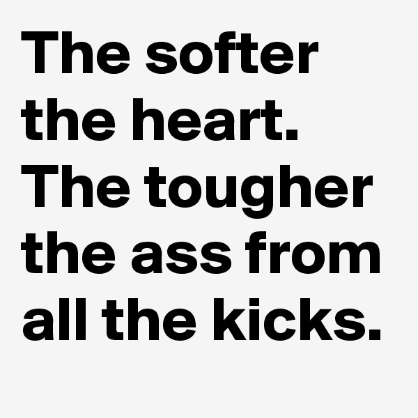 The softer the heart. The tougher the ass from all the kicks.