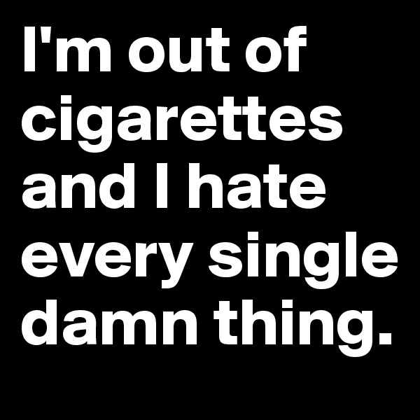 I'm out of cigarettes and I hate every single damn thing.