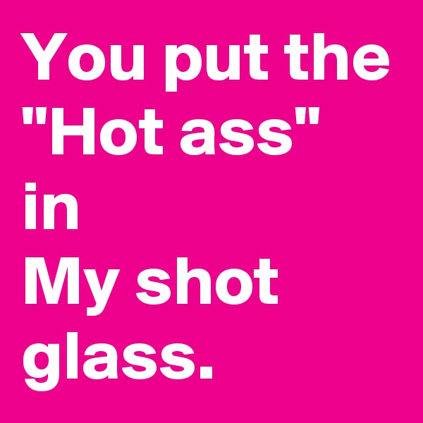 You put the
"Hot ass" in 
My shot glass. 
