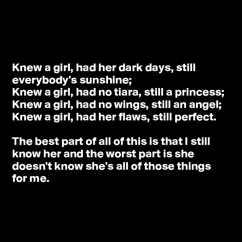



Knew a girl, had her dark days, still everybody's sunshine;
Knew a girl, had no tiara, still a princess;
Knew a girl, had no wings, still an angel;
Knew a girl, had her flaws, still perfect.

The best part of all of this is that I still know her and the worst part is she doesn't know she's all of those things for me.


