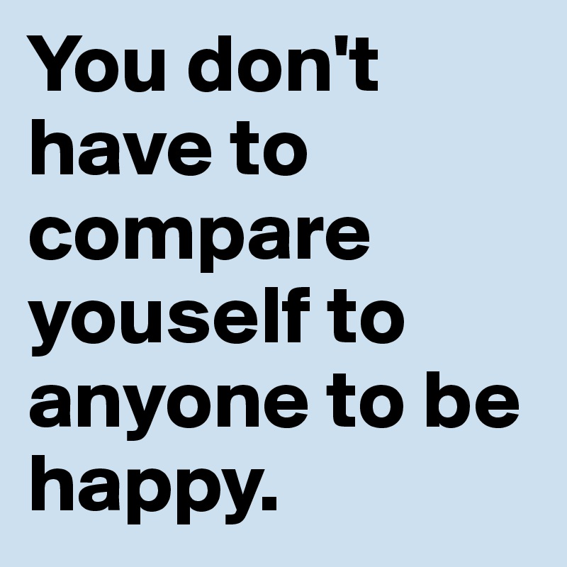 You don't have to compare youself to anyone to be happy. 