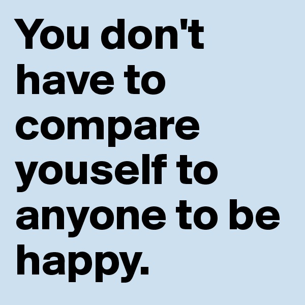 You don't have to compare youself to anyone to be happy. 