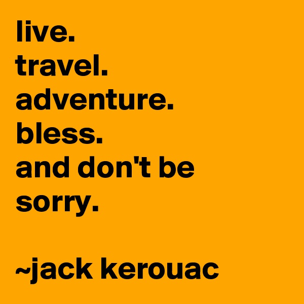 live.
travel.
adventure.
bless.
and don't be sorry.

~jack kerouac