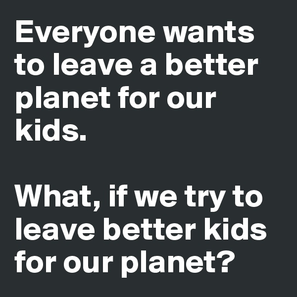 Everyone wants to leave a better planet for our kids.

What, if we try to leave better kids for our planet? 