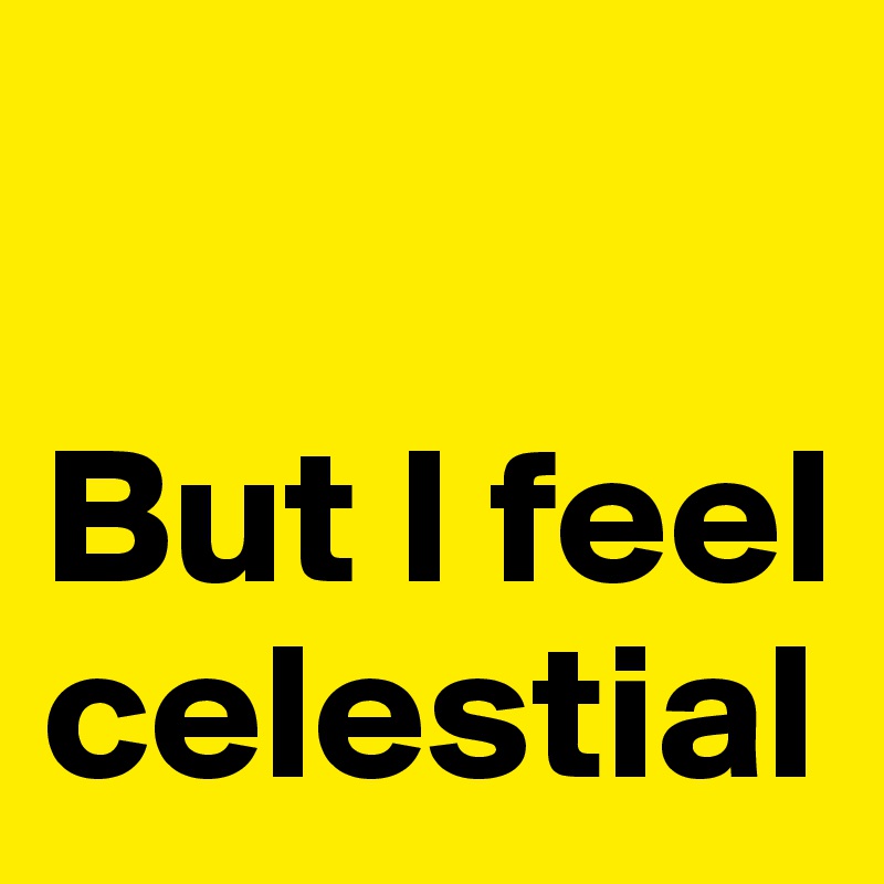 

But I feel celestial