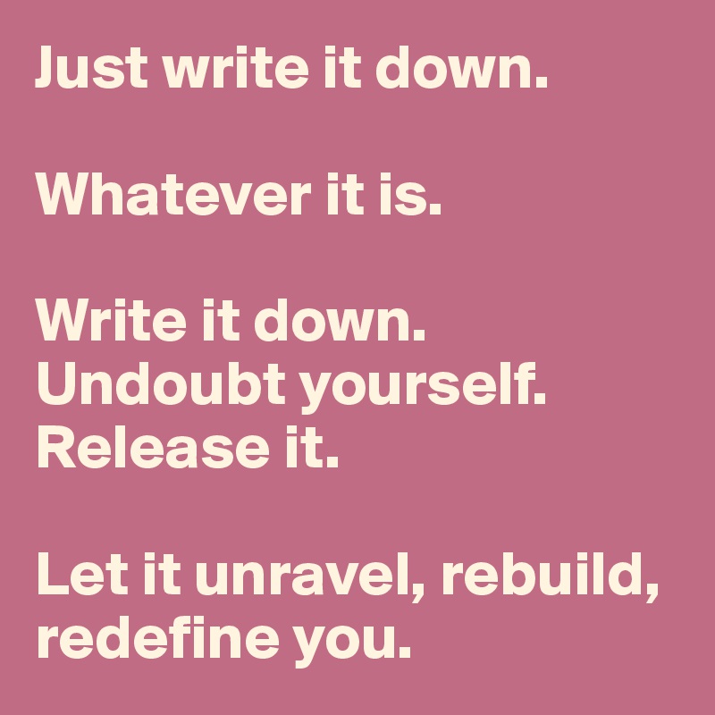 Just write it down. 

Whatever it is. 

Write it down. 
Undoubt yourself.  
Release it. 

Let it unravel, rebuild, redefine you. 