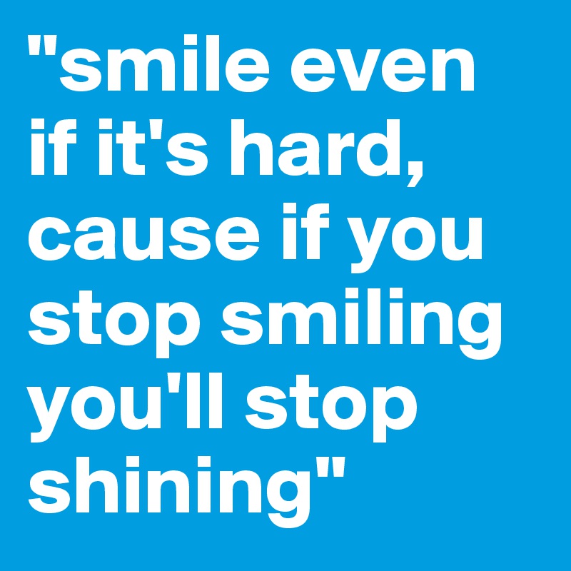 "smile even if it's hard, cause if you stop smiling you'll stop shining"
