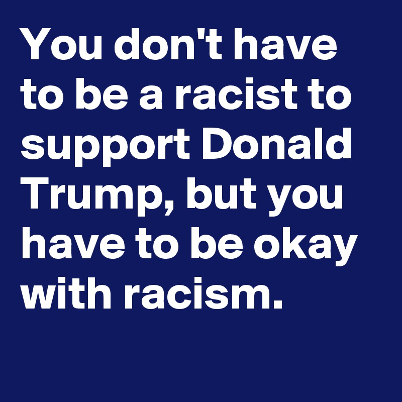 You don't have to be a racist to support Donald Trump, but you have to be okay with racism.