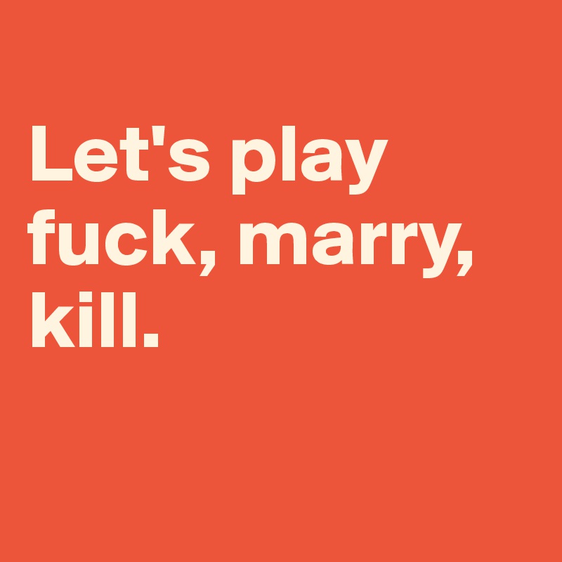 
Let's play fuck, marry, kill.

