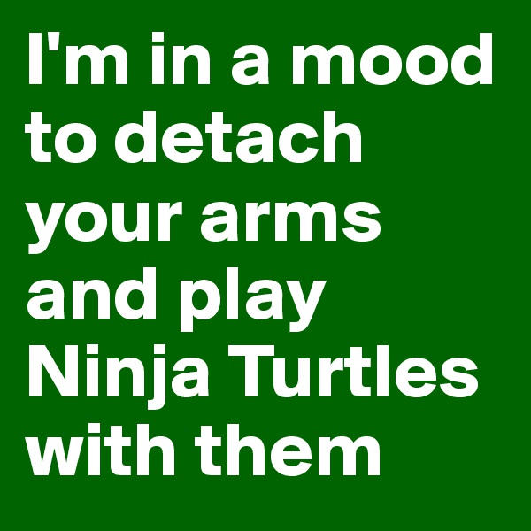 I'm in a mood to detach your arms and play Ninja Turtles with them