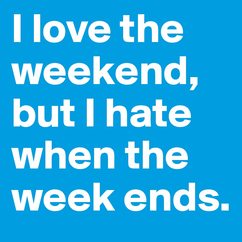 I love the weekend, but I hate when the week ends.
