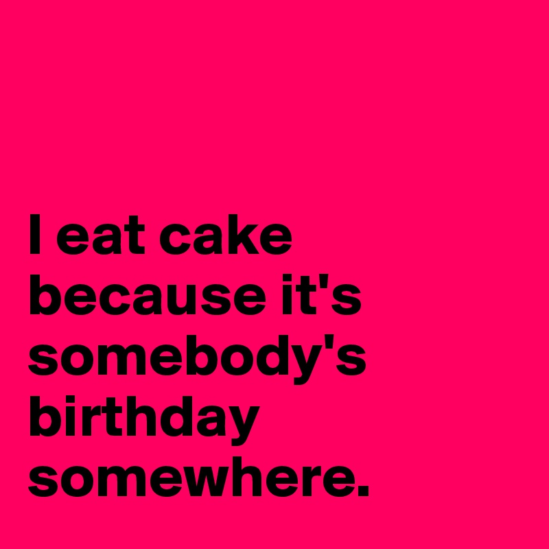 


I eat cake because it's somebody's birthday somewhere.