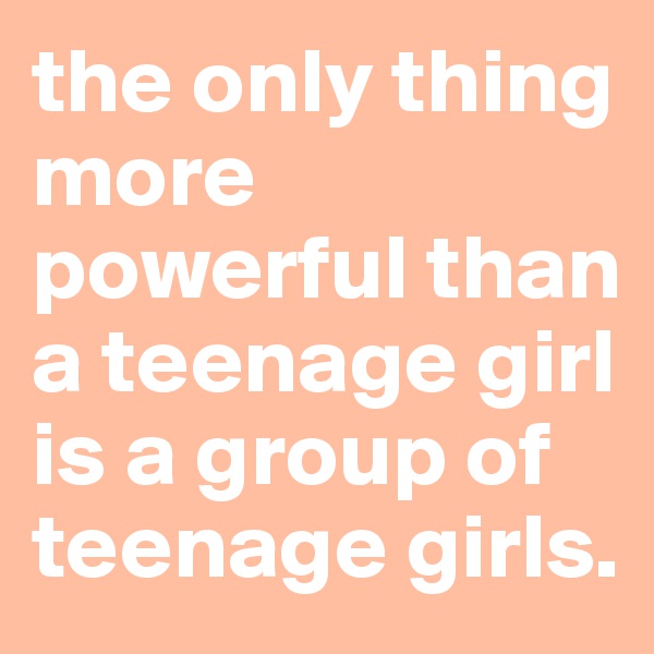 the only thing more powerful than a teenage girl is a group of teenage girls.