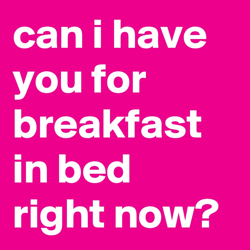 can i have you for breakfast in bed right now?