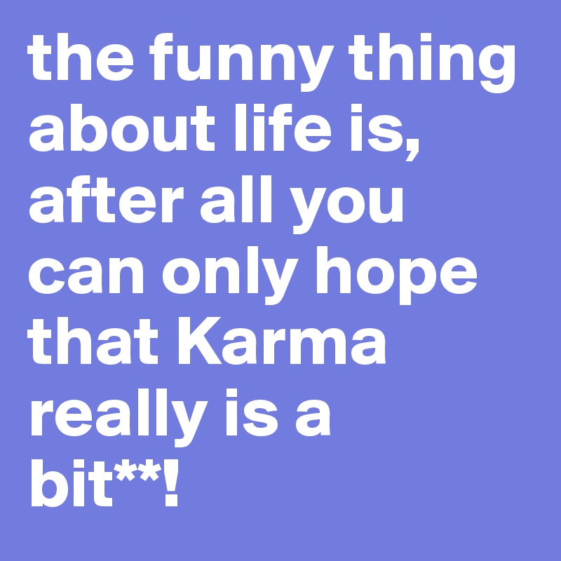 the funny thing about life is, after all you can only hope that Karma really is a 
bit**!