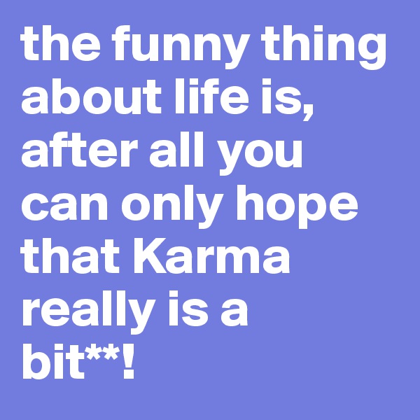 the funny thing about life is, after all you can only hope that Karma really is a 
bit**!