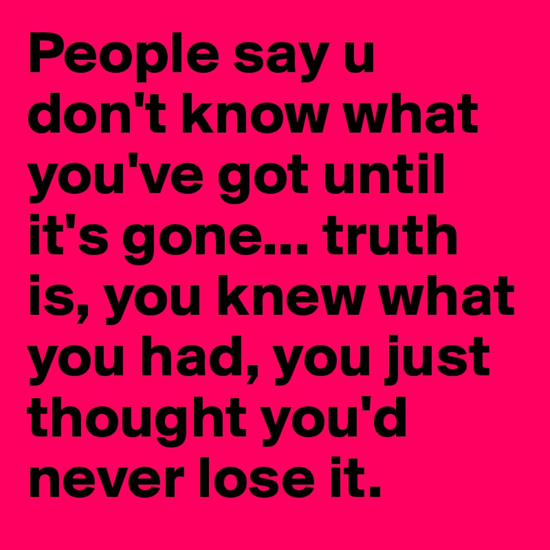 People say u don't know what you've got until it's gone... truth is, you knew what you had, you just thought you'd never lose it.