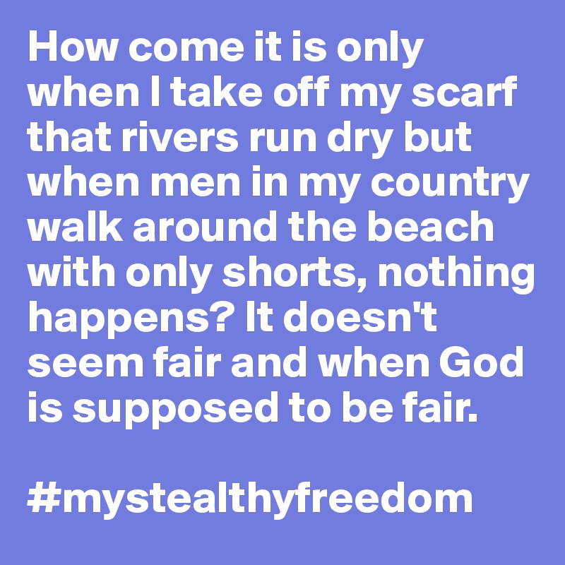 How come it is only when I take off my scarf that rivers run dry but when men in my country walk around the beach with only shorts, nothing happens? It doesn't seem fair and when God is supposed to be fair.

#mystealthyfreedom
