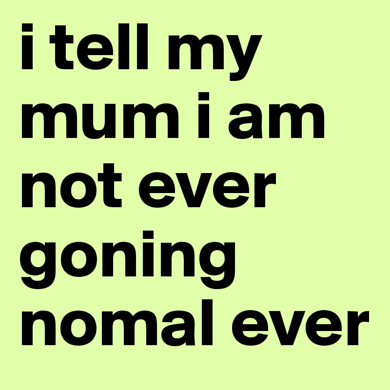 i tell my mum i am not ever goning nomal ever 