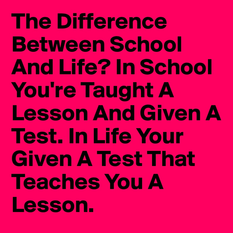 The Difference Between School And Life? In School You're Taught A Lesson And Given A Test. In Life Your Given A Test That Teaches You A Lesson.