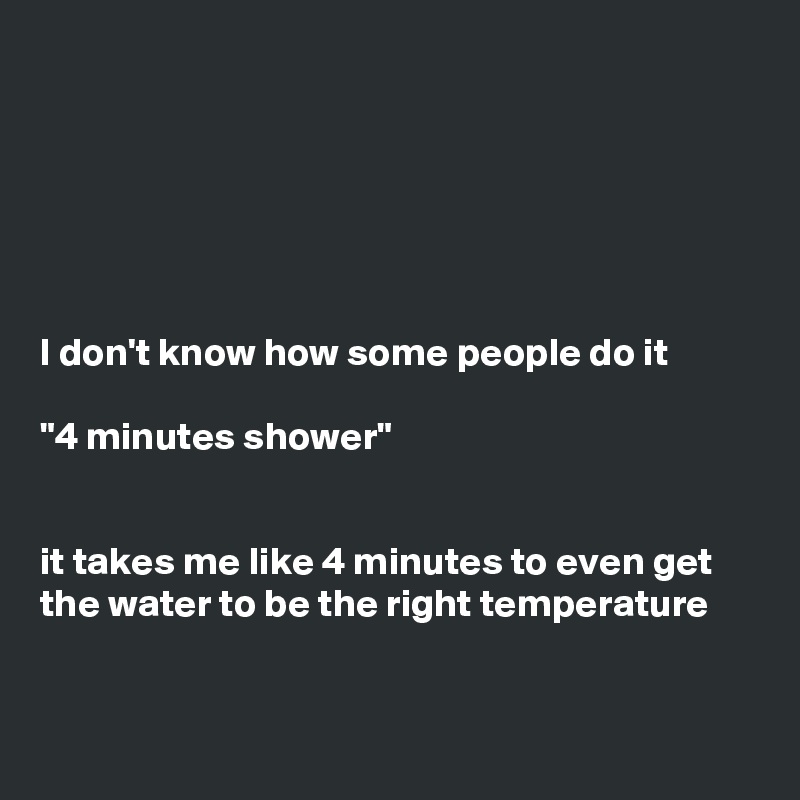






I don't know how some people do it

"4 minutes shower" 


it takes me like 4 minutes to even get the water to be the right temperature


