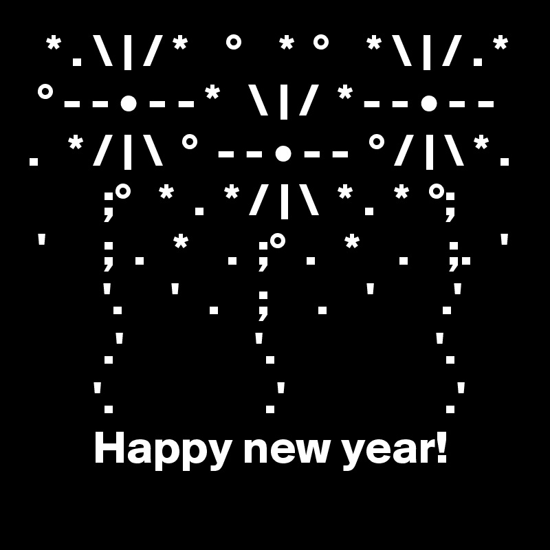   * . \ | / *    °    *  °    * \ | / . *
 ° - - • - - *   \ | /  * - - • - - 
.   * / | \  °  - - • - -  ° / | \ * .
        ;°   *  .  * / | \  * .  *  °;
 '      ;  .   *    .  ;°  .   *    .    ;.   '
        '.     '   .    ;     .    '       .'
        .'              '.                 '.
       '.                .'                 .'
       Happy new year!