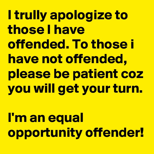 I trully apologize to those I have offended. To those i have not offended, please be patient coz you will get your turn.

I'm an equal opportunity offender!