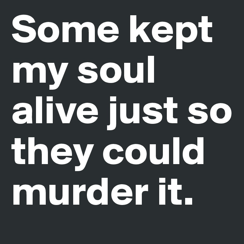 Some kept my soul alive just so they could murder it.