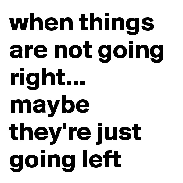 when things are not going right...
maybe they're just going left