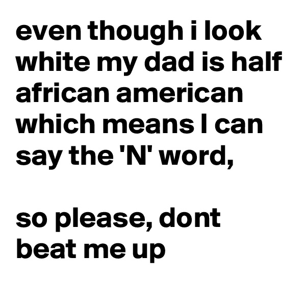 even though i look white my dad is half african american which means I can say the 'N' word, 

so please, dont beat me up