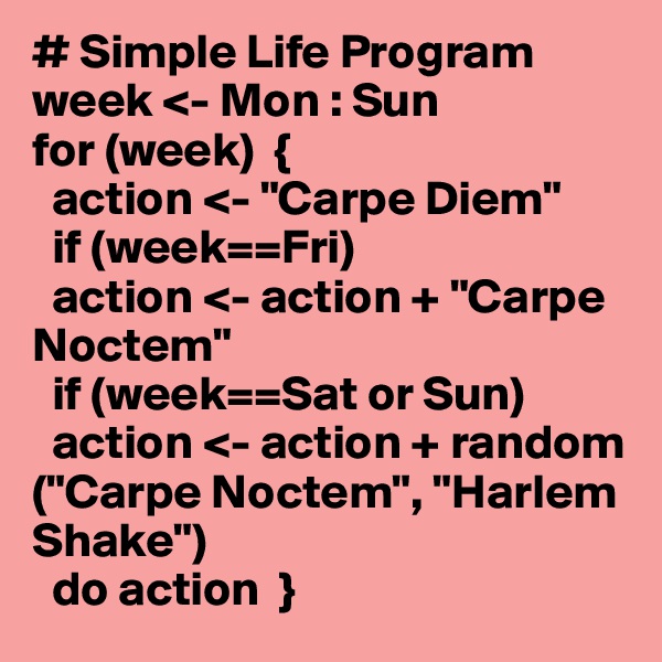 # Simple Life Program
week <- Mon : Sun
for (week)  {
  action <- "Carpe Diem"
  if (week==Fri)
  action <- action + "Carpe Noctem"
  if (week==Sat or Sun)
  action <- action + random  ("Carpe Noctem", "Harlem Shake")
  do action  }