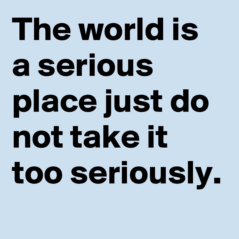 The world is a serious place just do not take it too seriously.