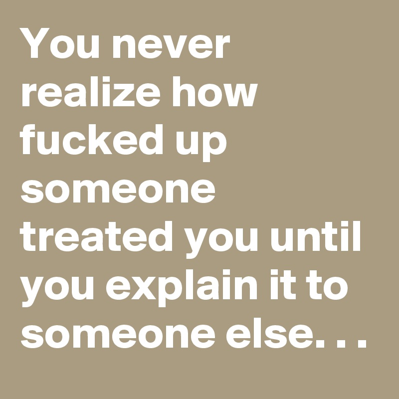You never realize how fucked up someone treated you until you explain it to someone else. . .