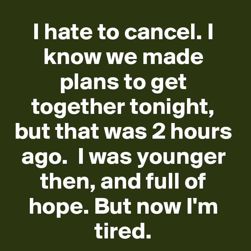 I hate to cancel. I know we made plans to get together tonight, but that was 2 hours ago.  I was younger then, and full of hope. But now I'm tired.