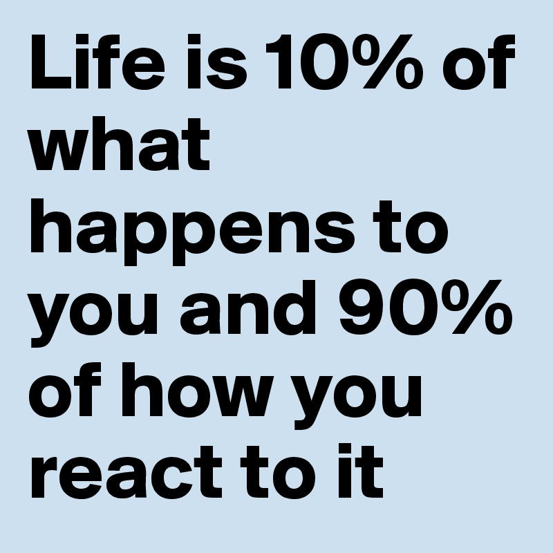 Life is 10% of what happens to you and 90% of how you react to it
